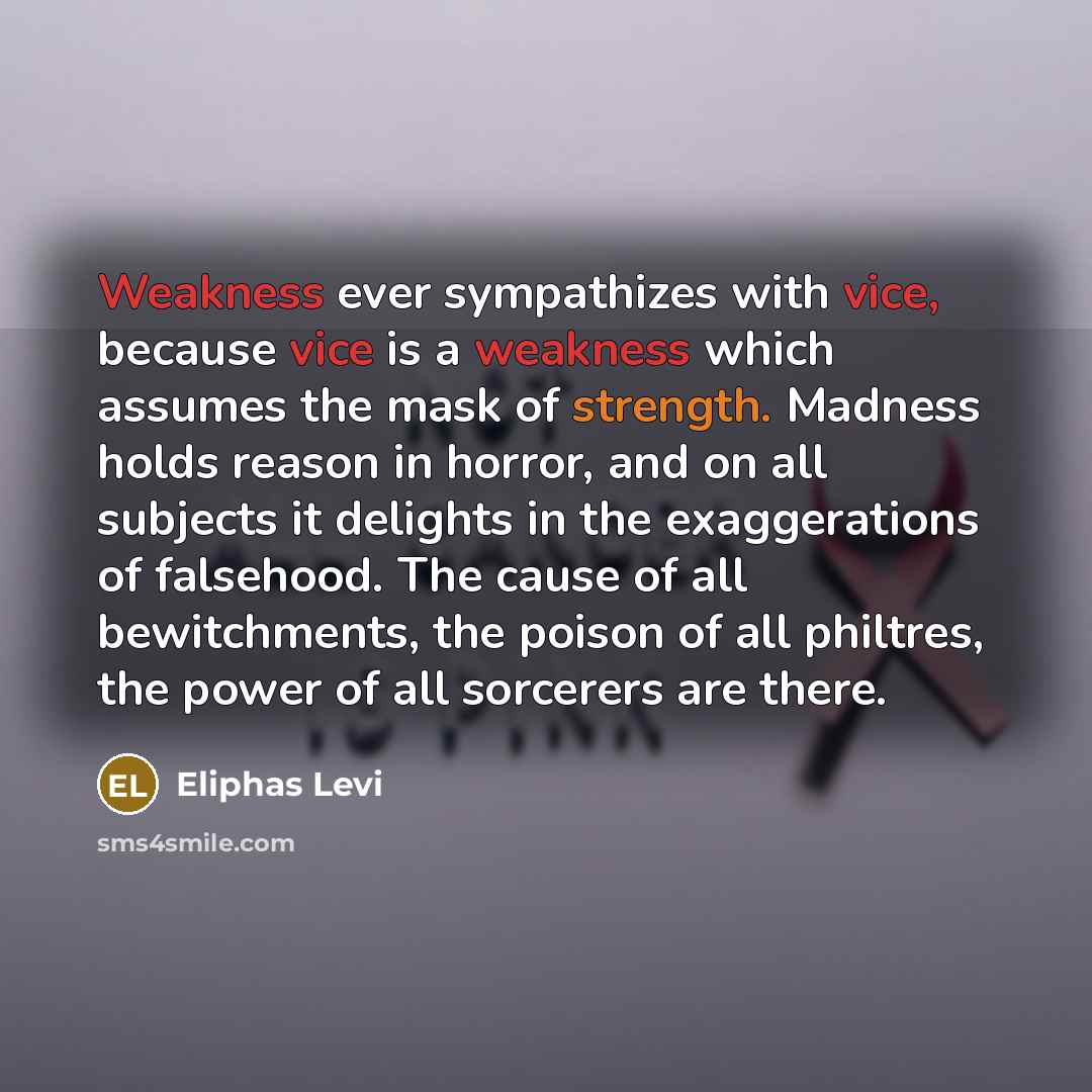 “Weakness ever sympathizes with vice, because vice is a weakness which assumes the mask of strength. Madness holds reason in horror, and on all subjects it delights in the exaggerations of falsehood. The cause of all bewitchments, the poison of all philtres, the power of all sorcerers are there.” quote by Eliphas Levi