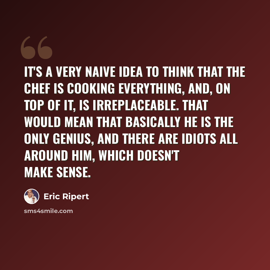 “It's a very naive idea to think that the chef is cooking everything, and, on top of it, is irreplaceable. That would mean that basically he is the only genius, and there are idiots all around him, which doesn't make sense.” quote by Eric Ripert