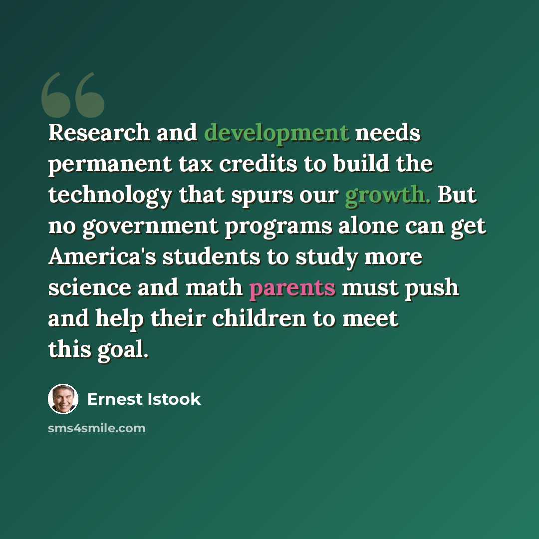 “Research and development needs permanent tax credits to build the technology that spurs our growth. But no government programs alone can get America's students to study more science and math parents must push and help their children to meet this goal.” quote by Ernest Istook