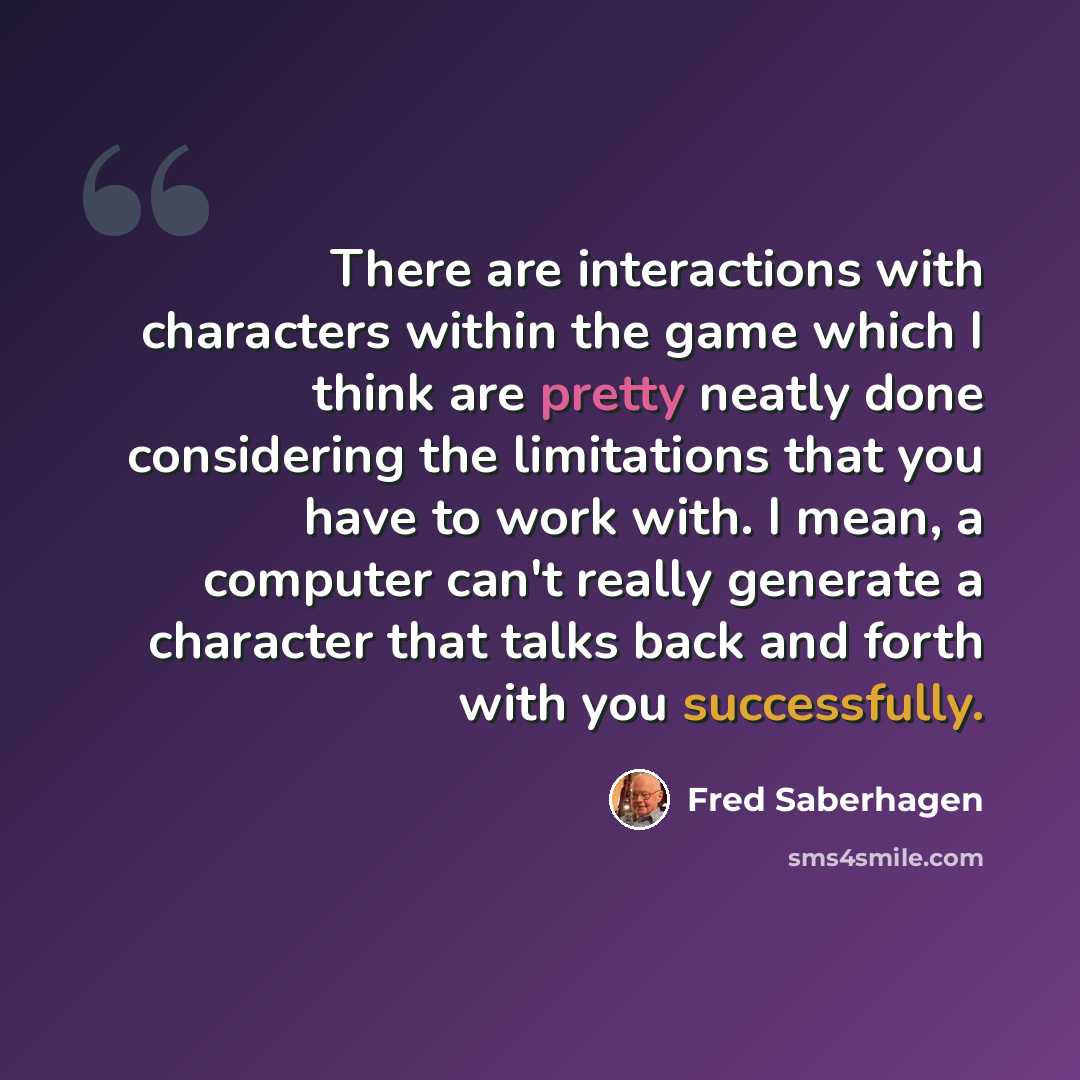 “There are interactions with characters within the game which I think are pretty neatly done considering the limitations that you have to work with. I mean, a computer can't really generate a character that talks back and forth with you successfully.” quote by Fred Saberhagen