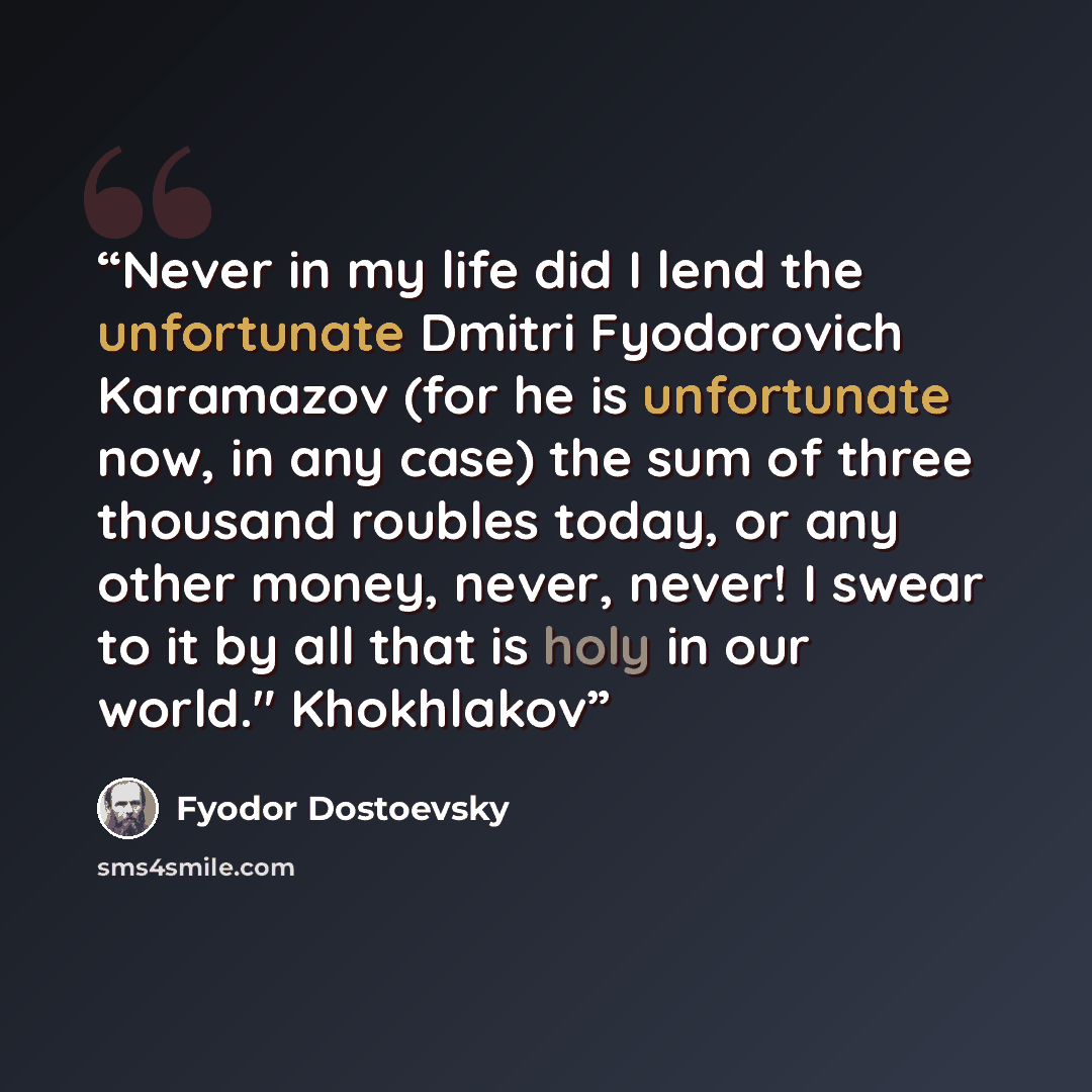 “Never in my life did I lend the unfortunate Dmitri Fyodorovich Karamazov (for he is unfortunate now, in any case) the sum of three thousand roubles today, or any other money, never, never! I swear to it by all that is holy in our world." Khokhlakov” quote by Fyodor Dostoevsky