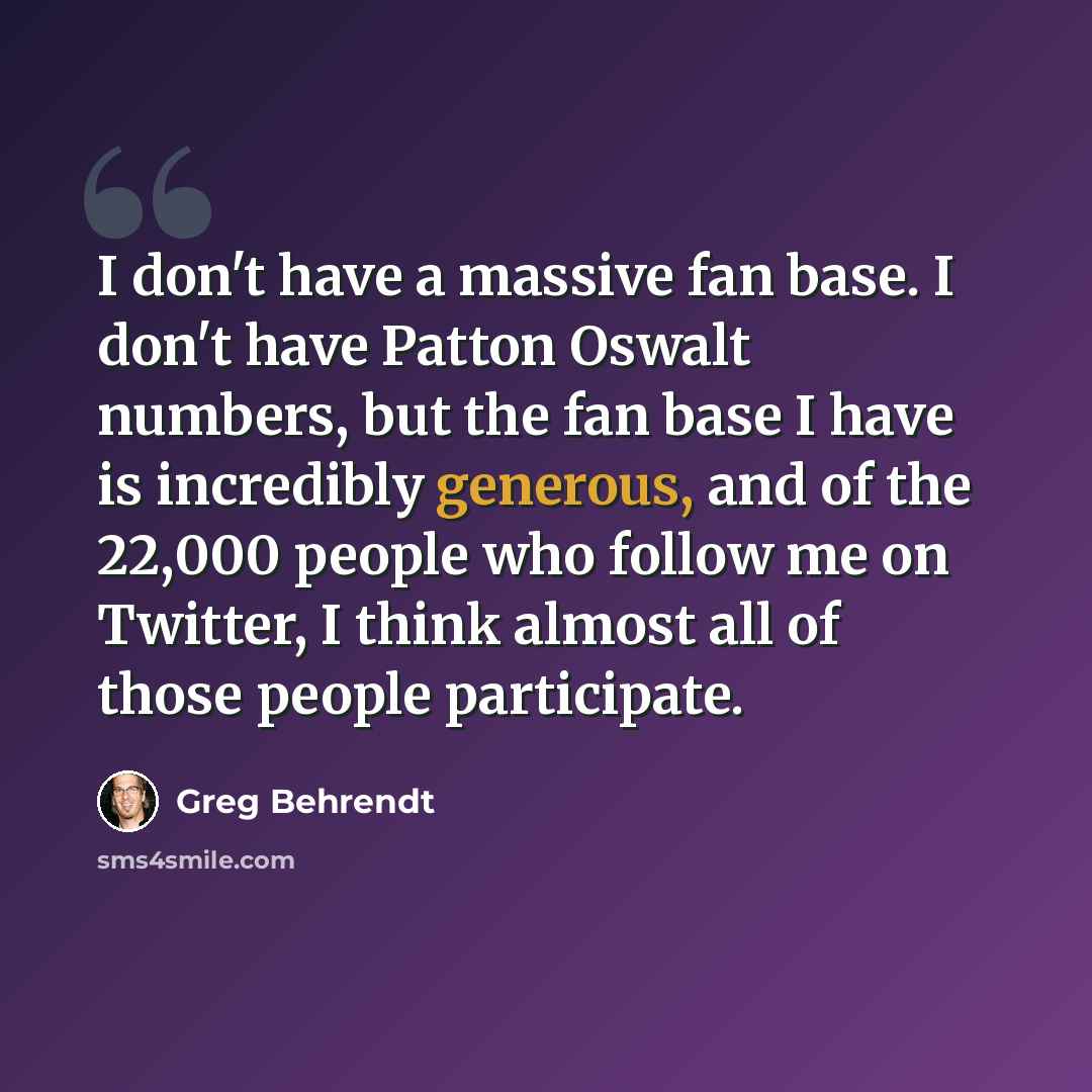 “I don't have a massive fan base. I don't have Patton Oswalt numbers, but the fan base I have is incredibly generous, and of the 22,000 people who follow me on Twitter, I think almost all of those people participate.” quote by Greg Behrendt