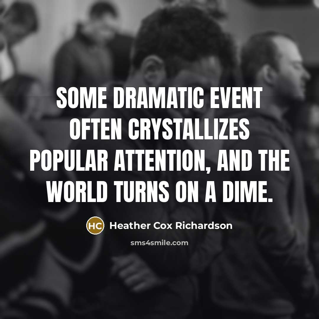 “Some dramatic event often crystallizes popular attention, and the world turns on a dime.” quote by Heather Cox Richardson