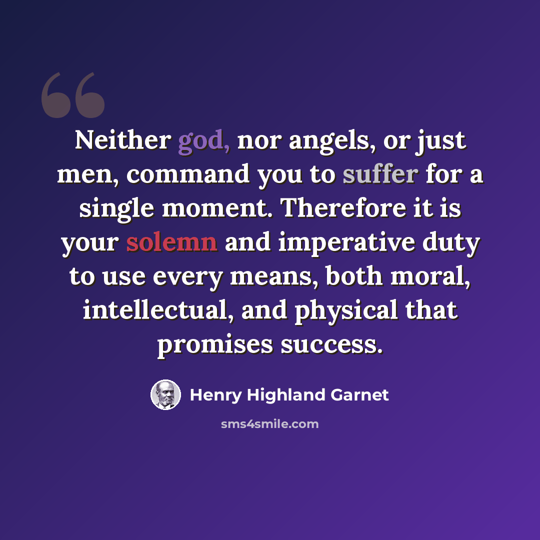 “Neither god, nor angels, or just men, command you to suffer for a single moment. Therefore it is your solemn and imperative duty to use every means, both moral, intellectual, and physical that promises success.” quote by Henry Highland Garnet