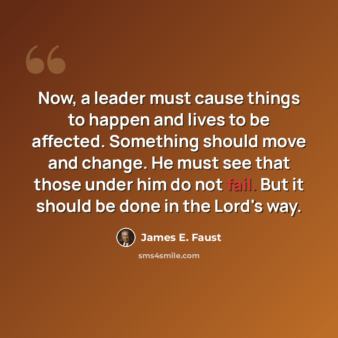 “Now, a leader must cause things to happen and lives to be affected. Something should move and change. He must see that those under him do not fail. But it should be done in the Lord's way.” quote by James E. Faust