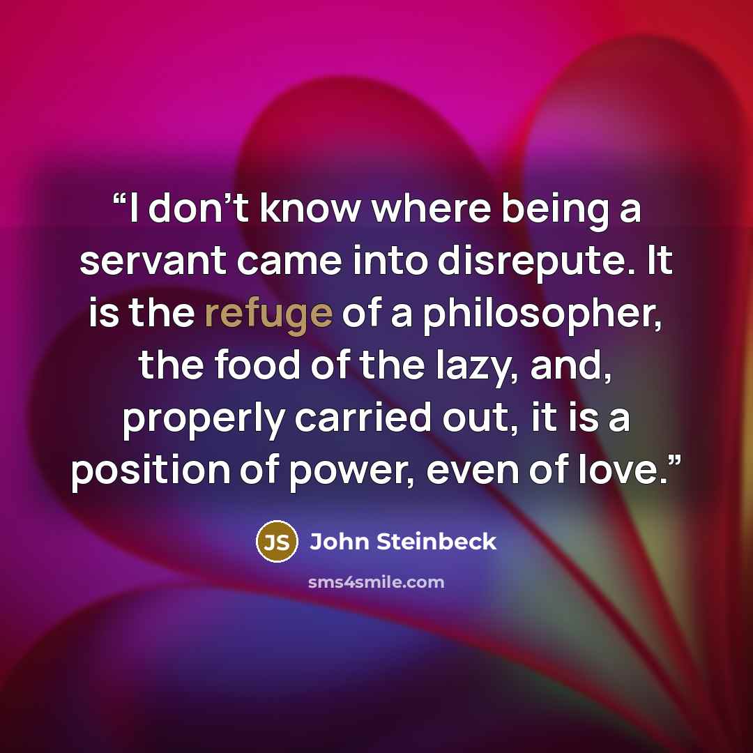 “I don’t know where being a servant came into disrepute. It is the refuge of a philosopher, the food of the lazy, and, properly carried out, it is a position of power, even of love.” quote by John Steinbeck