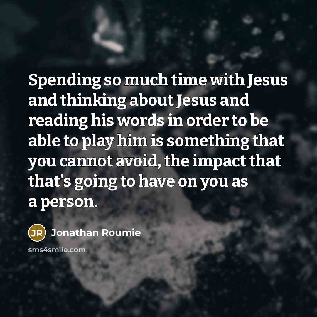 “Spending so much time with Jesus and thinking about Jesus and reading his words in order to be able to play him is something that you cannot avoid, the impact that that's going to have on you as a person.” quote by Jonathan Roumie