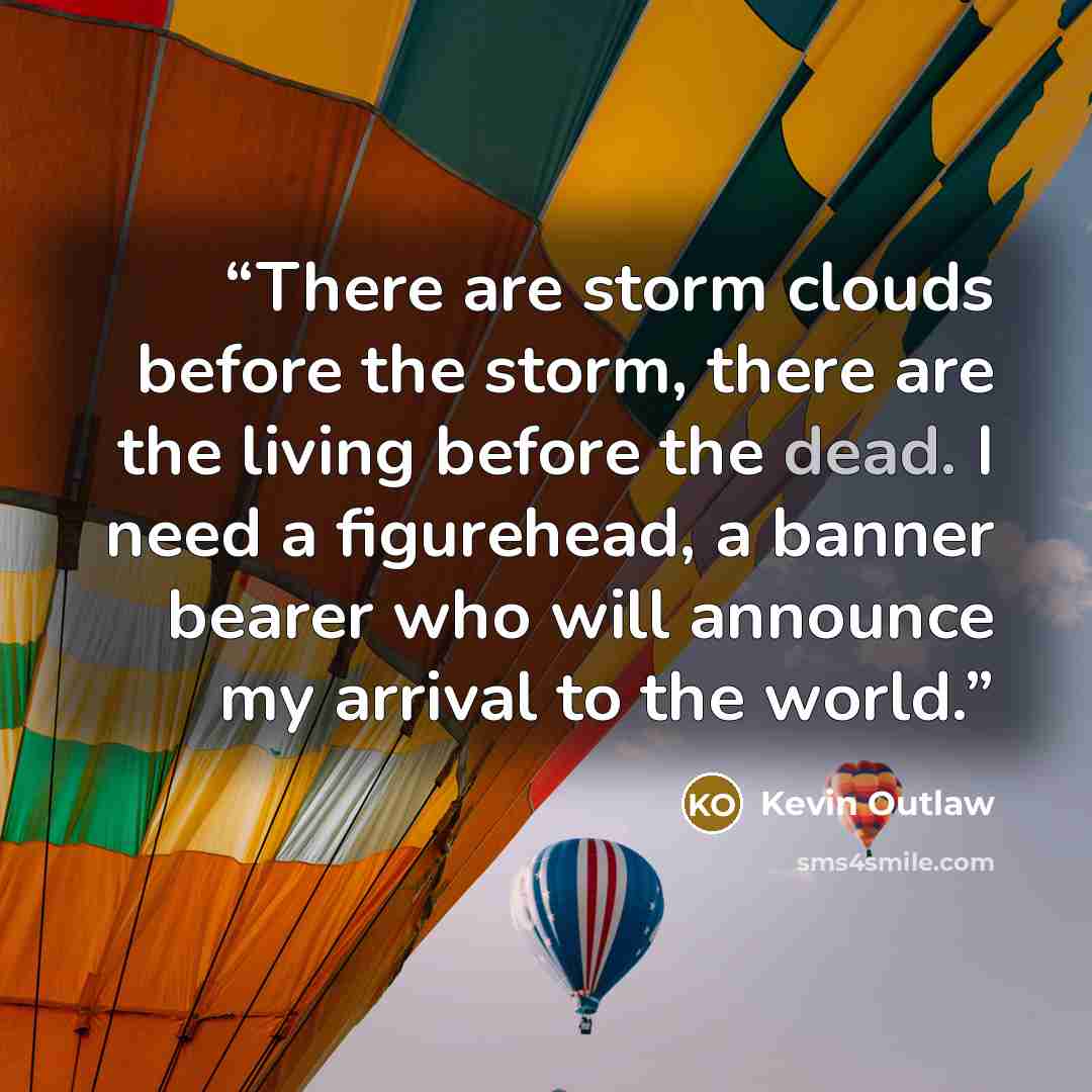 “There are storm clouds before the storm, there are the living before the dead. I need a figurehead, a banner bearer who will announce my arrival to the world.” quote by Kevin Outlaw