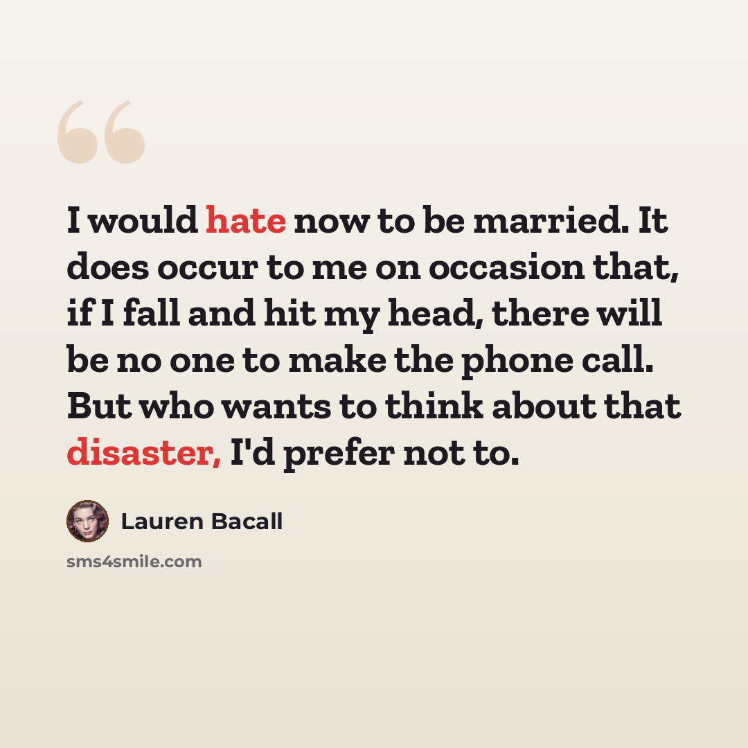 “I would hate now to be married. It does occur to me on occasion that, if I fall and hit my head, there will be no one to make the phone call. But who wants to think about that disaster, I'd prefer not to.” quote by Lauren Bacall