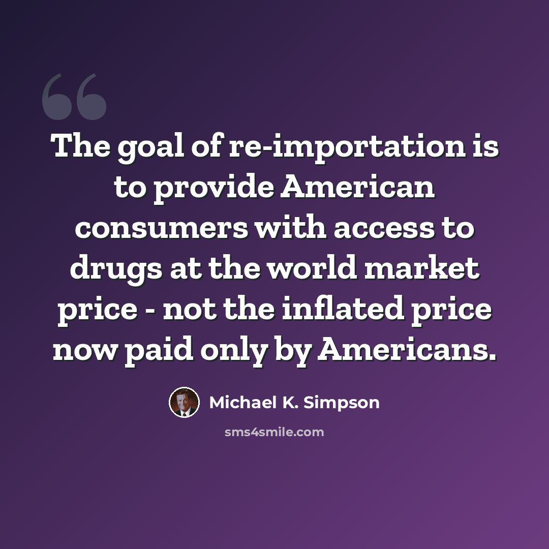 “The goal of re-importation is to provide American consumers with access to drugs at the world market price - not the inflated price now paid only by Americans.” quote by Michael K. Simpson
