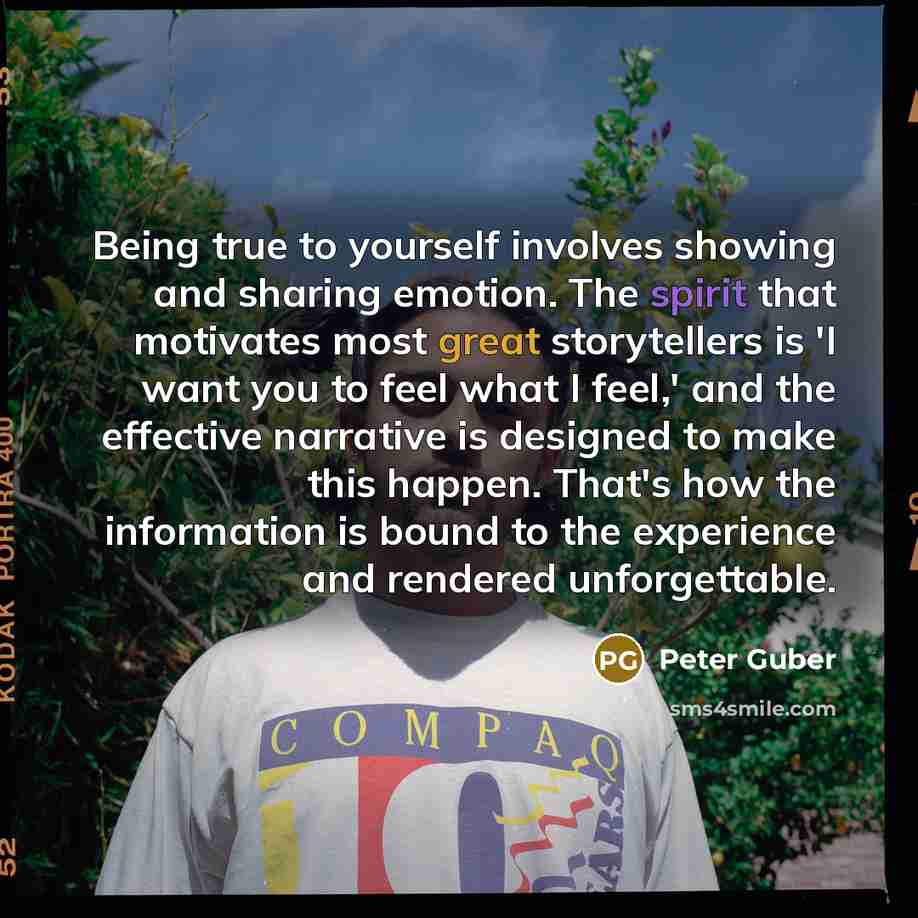 “Being true to yourself involves showing and sharing emotion. The spirit that motivates most great storytellers is 'I want you to feel what I feel,' and the effective narrative is designed to make this happen. That's how the information is bound to the experience and rendered unforgettable.” quote by Peter Guber