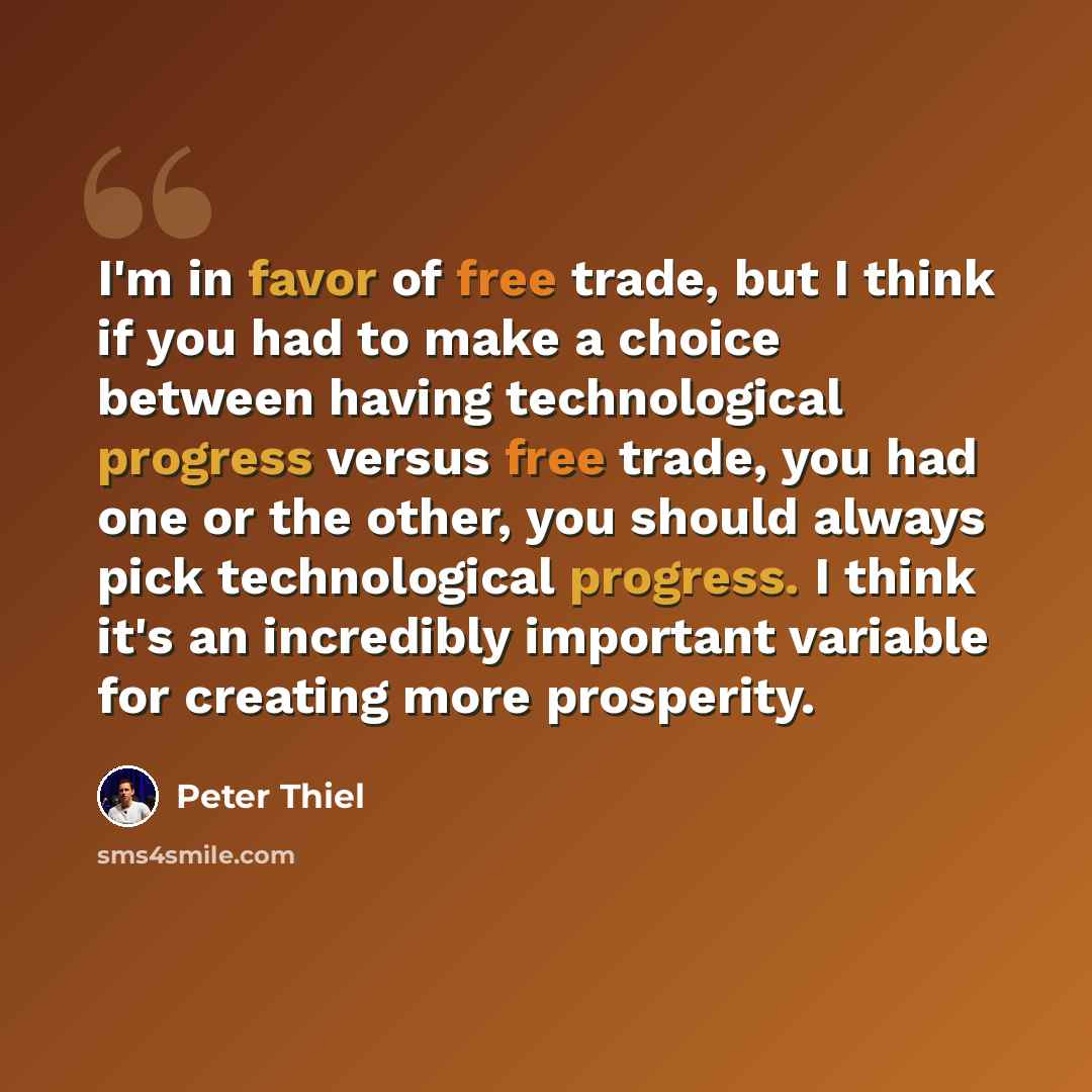 “I'm in favor of free trade, but I think if you had to make a choice between having technological progress versus free trade, you had one or the other, you should always pick technological progress. I think it's an incredibly important variable for creating more prosperity.” quote by Peter Thiel
