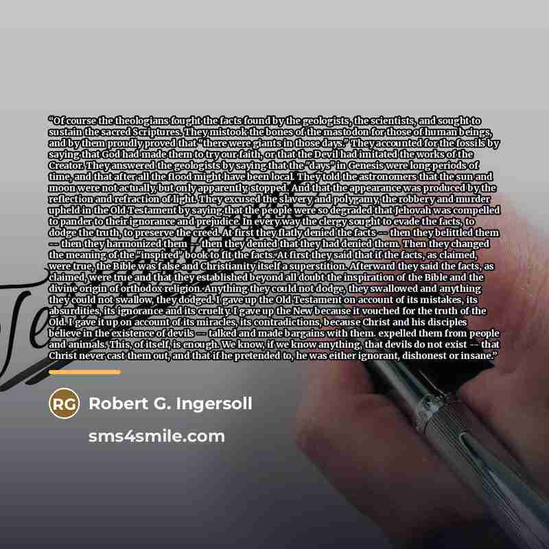 “Of course the theologians fought the facts found by the geologists, the scientists, and sought to sustain the sacred Scriptures. They mistook the bones of the mastodon for those of human beings, and by them proudly proved that "there were giants in those days." They accounted for the fossils by…” quote by Robert G. Ingersoll