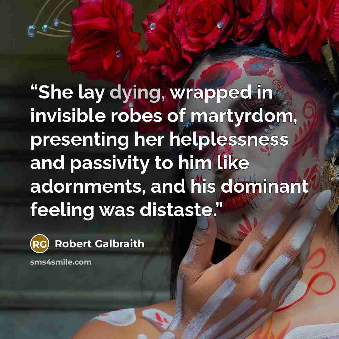 “She lay dying, wrapped in invisible robes of martyrdom, presenting her helplessness and passivity to him like adornments, and his dominant feeling was distaste.” quote by Robert Galbraith
