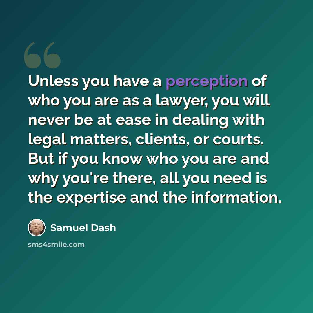 “Unless you have a perception of who you are as a lawyer, you will never be at ease in dealing with legal matters, clients, or courts. But if you know who you are and why you're there, all you need is the expertise and the information.” quote by Samuel Dash