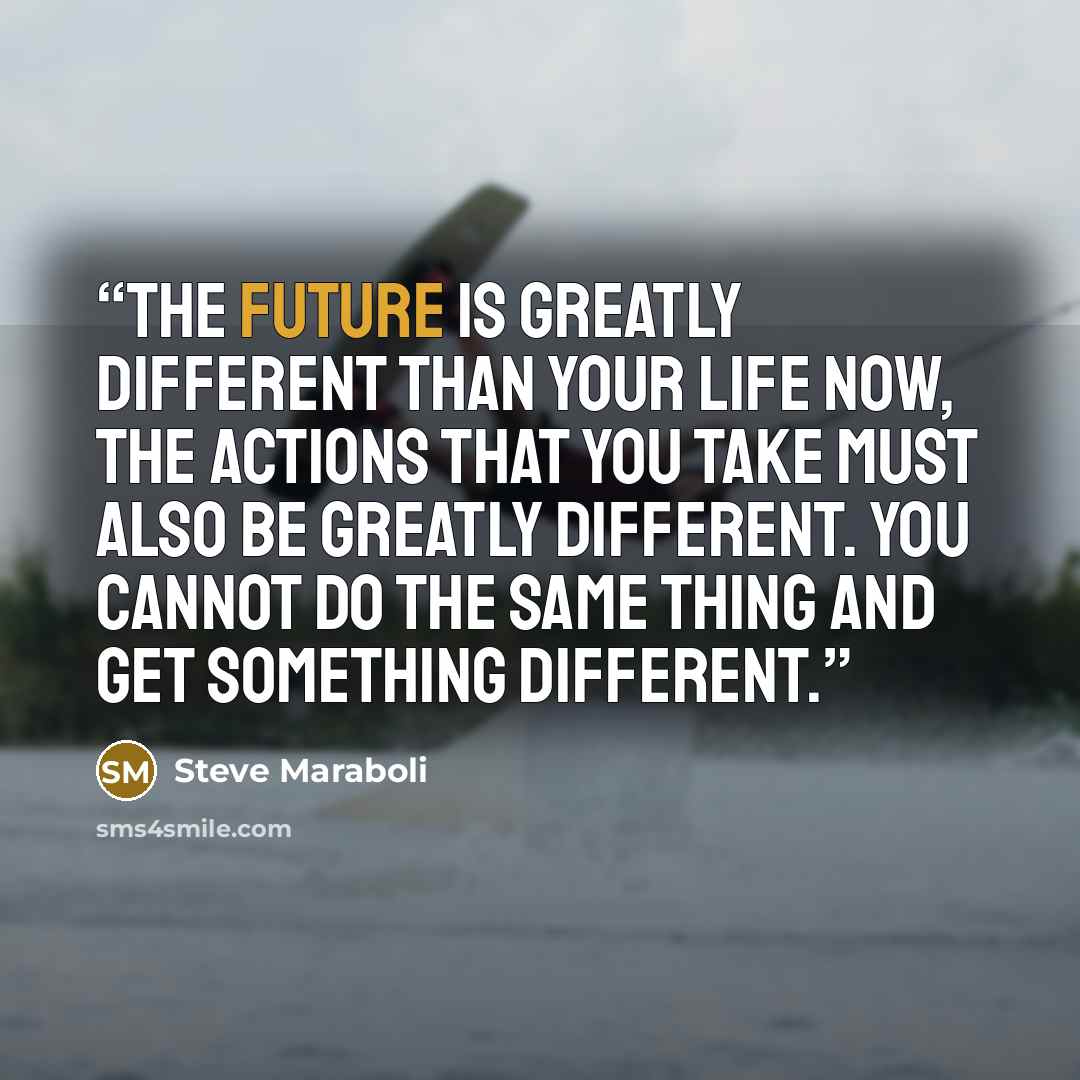 “The future is greatly different than your life now, the actions that you take must also be greatly different. You cannot do the same thing and get something different.” quote by Steve Maraboli
