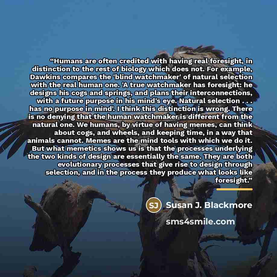 “Humans are often credited with having real foresight, in distinction to the rest of biology which does not. For example, Dawkins compares the 'blind watchmaker' of natural selection with the real human one. 'A true watchmaker has foresight: he designs his cogs and springs, and plans their…” quote by Susan J. Blackmore