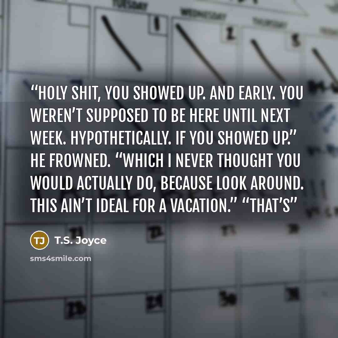 “Holy shit, you showed up. And early. You weren’t supposed to be here until next week. Hypothetically. If you showed up.” He frowned. “Which I never thought you would actually do, because look around. This ain’t ideal for a vacation.” “That’s” quote by T.S. Joyce