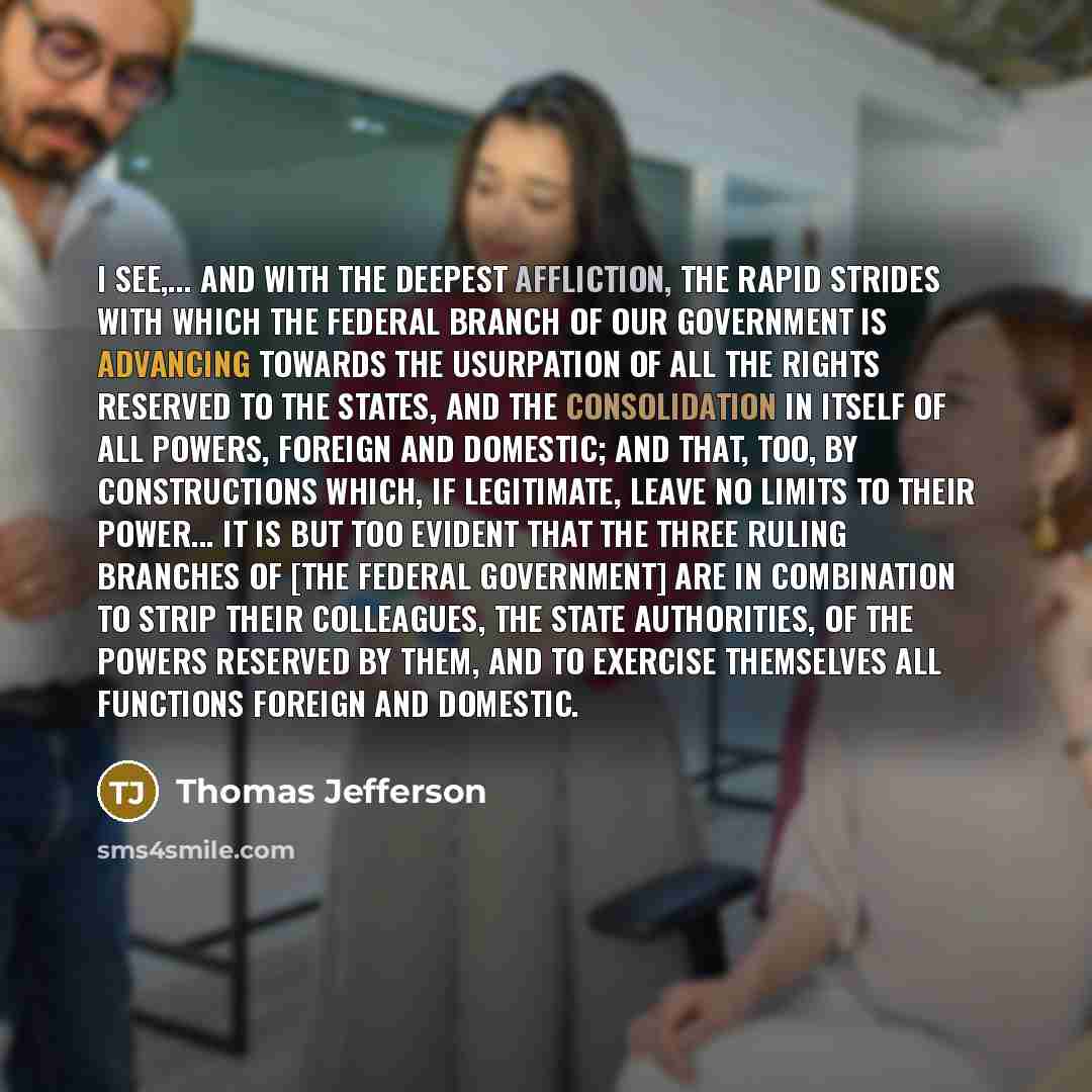 “I see,... and with the deepest affliction, the rapid strides with which the federal branch of our government is advancing towards the usurpation of all the rights reserved to the States, and the consolidation in itself of all powers, foreign and domestic; and that, too, by constructions which, if…” quote by Thomas Jefferson