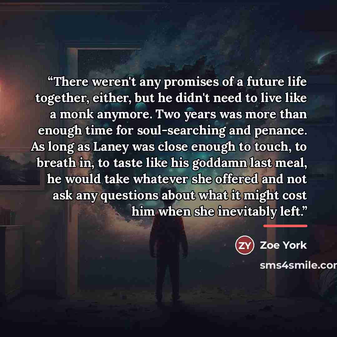 “There weren't any promises of a future life together, either, but he didn't need to live like a monk anymore. Two years was more than enough time for soul-searching and penance. As long as Laney was close enough to touch, to breath in, to taste like his goddamn last meal, he would take whatever…” quote by Zoe York