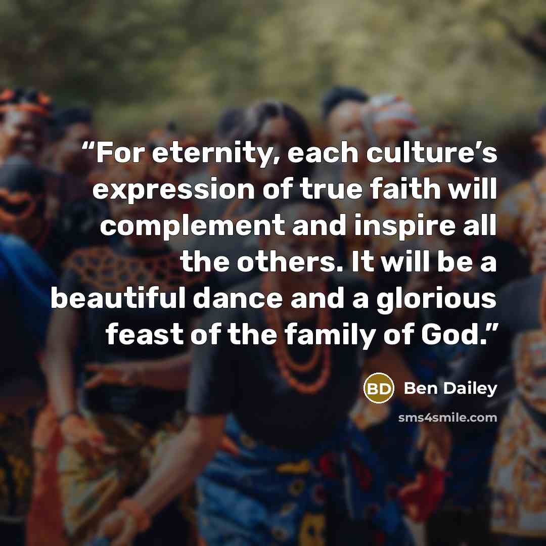 “For eternity, each culture’s expression of true faith will complement and inspire all the others. It will be a beautiful dance and a glorious feast of the family of God.” quote by Ben Dailey