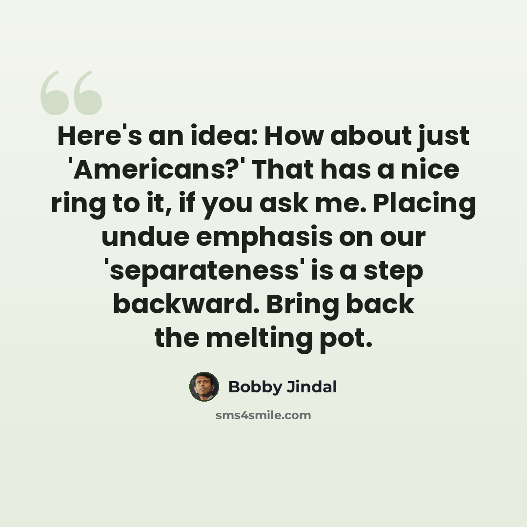 “Here's an idea: How about just 'Americans?' That has a nice ring to it, if you ask me. Placing undue emphasis on our 'separateness' is a step backward. Bring back the melting pot.” quote by Bobby Jindal