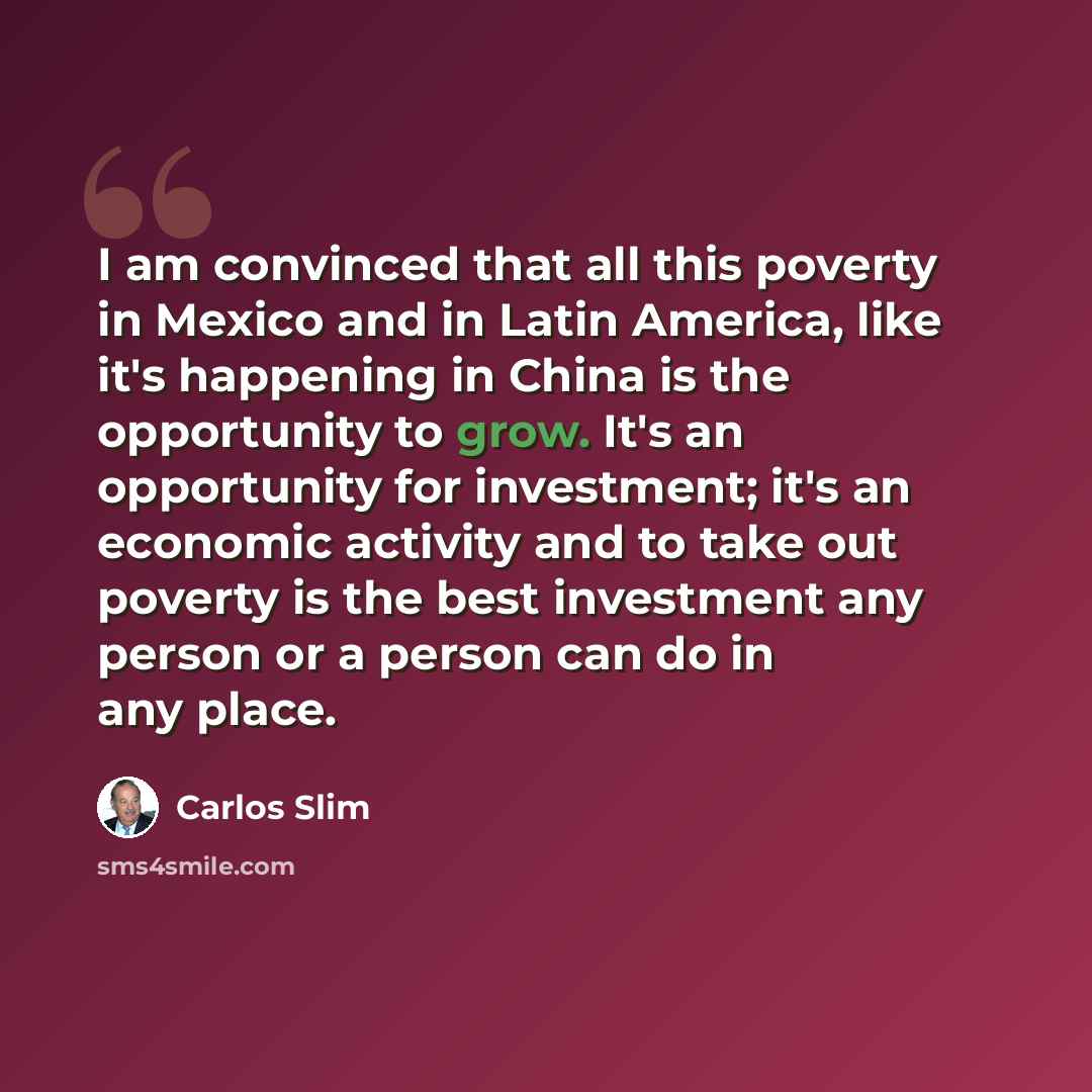 “I am convinced that all this poverty in Mexico and in Latin America, like it's happening in China is the opportunity to grow. It's an opportunity for investment; it's an economic activity and to take out poverty is the best investment any person or a person can do in any place.” quote by Carlos Slim