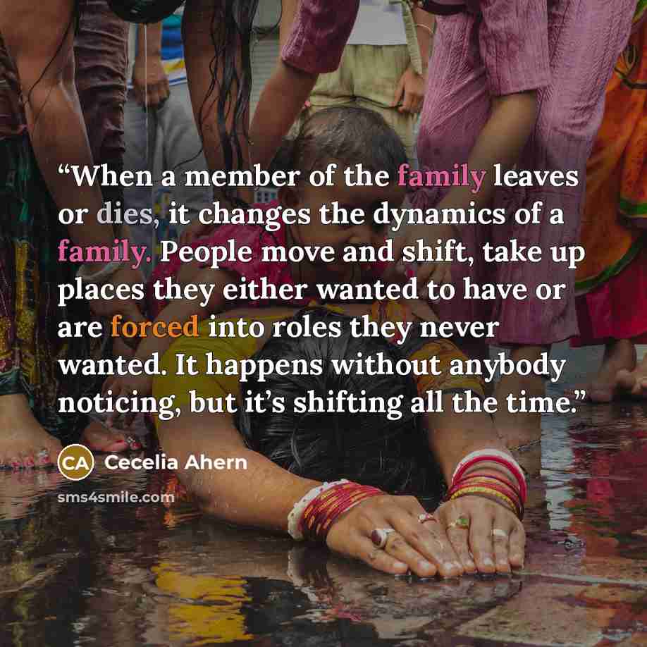 “When a member of the family leaves or dies, it changes the dynamics of a family. People move and shift, take up places they either wanted to have or are forced into roles they never wanted. It happens without anybody noticing, but it’s shifting all the time.” quote by Cecelia Ahern