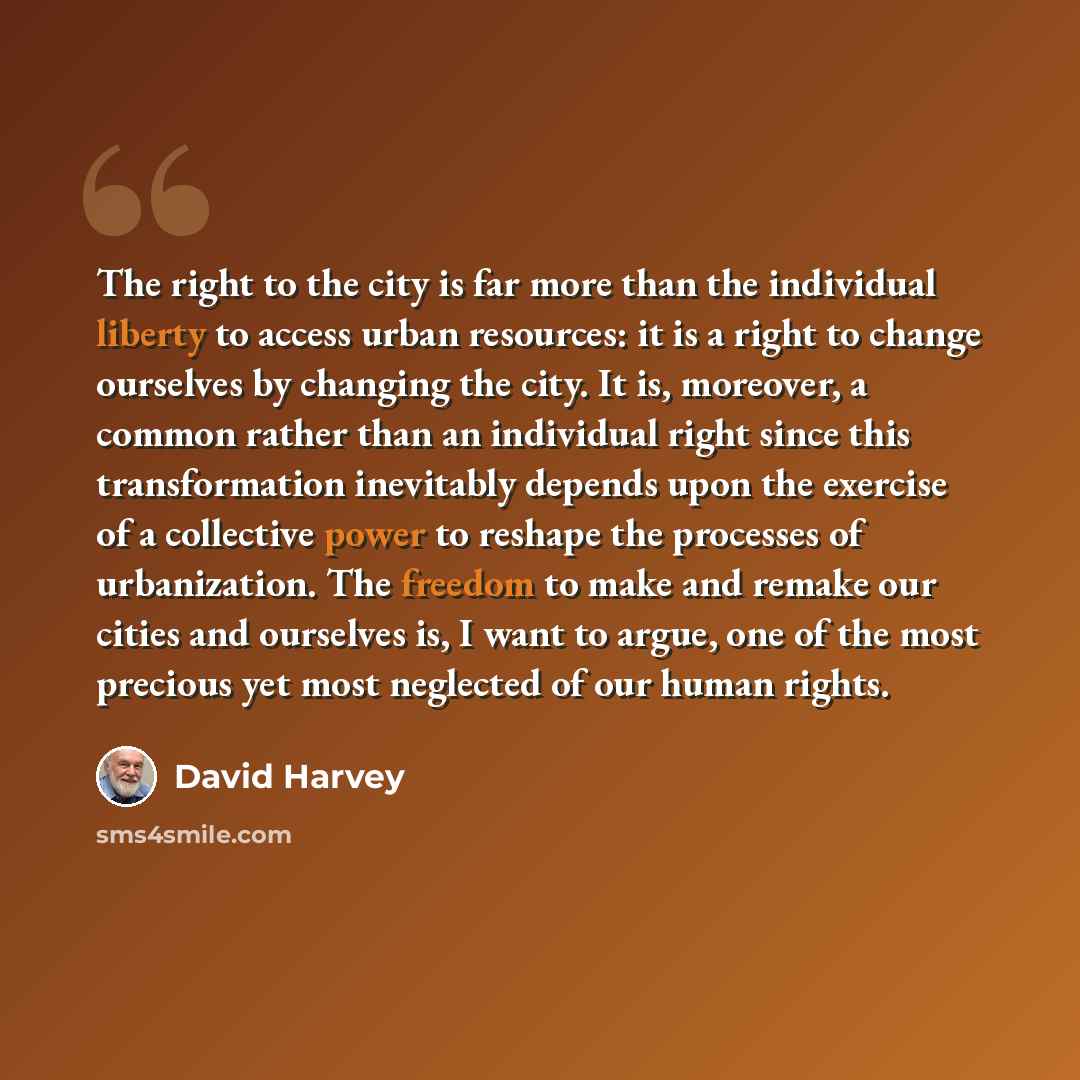 “The right to the city is far more than the individual liberty to access urban resources: it is a right to change ourselves by changing the city. It is, moreover, a common rather than an individual right since this transformation inevitably depends upon the exercise of a collective power to reshape…” quote by David Harvey