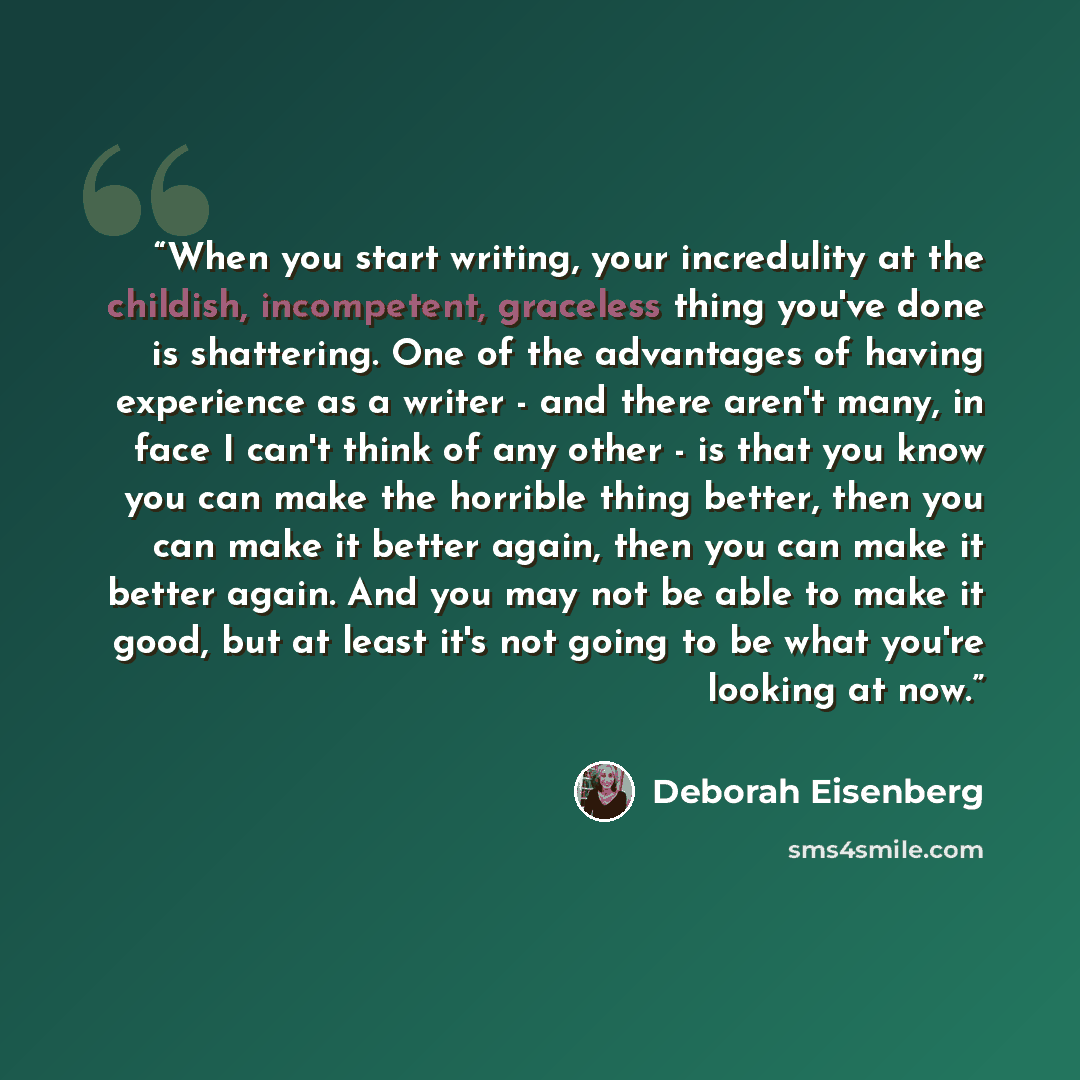 “When you start writing, your incredulity at the childish, incompetent, graceless thing you've done is shattering. One of the advantages of having experience as a writer - and there aren't many, in face I can't think of any other - is that you know you can make the horrible thing better, then you…” quote by Deborah Eisenberg