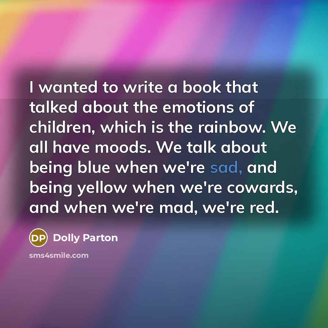 “I wanted to write a book that talked about the emotions of children, which is the rainbow. We all have moods. We talk about being blue when we're sad, and being yellow when we're cowards, and when we're mad, we're red.” quote by Dolly Parton
