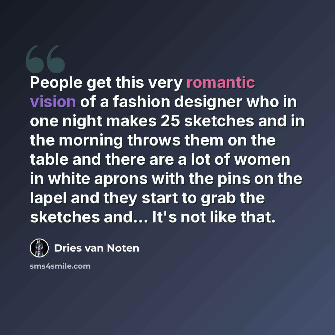 “People get this very romantic vision of a fashion designer who in one night makes 25 sketches and in the morning throws them on the table and there are a lot of women in white aprons with the pins on the lapel and they start to grab the sketches and... It's not like that.” quote by Dries van Noten