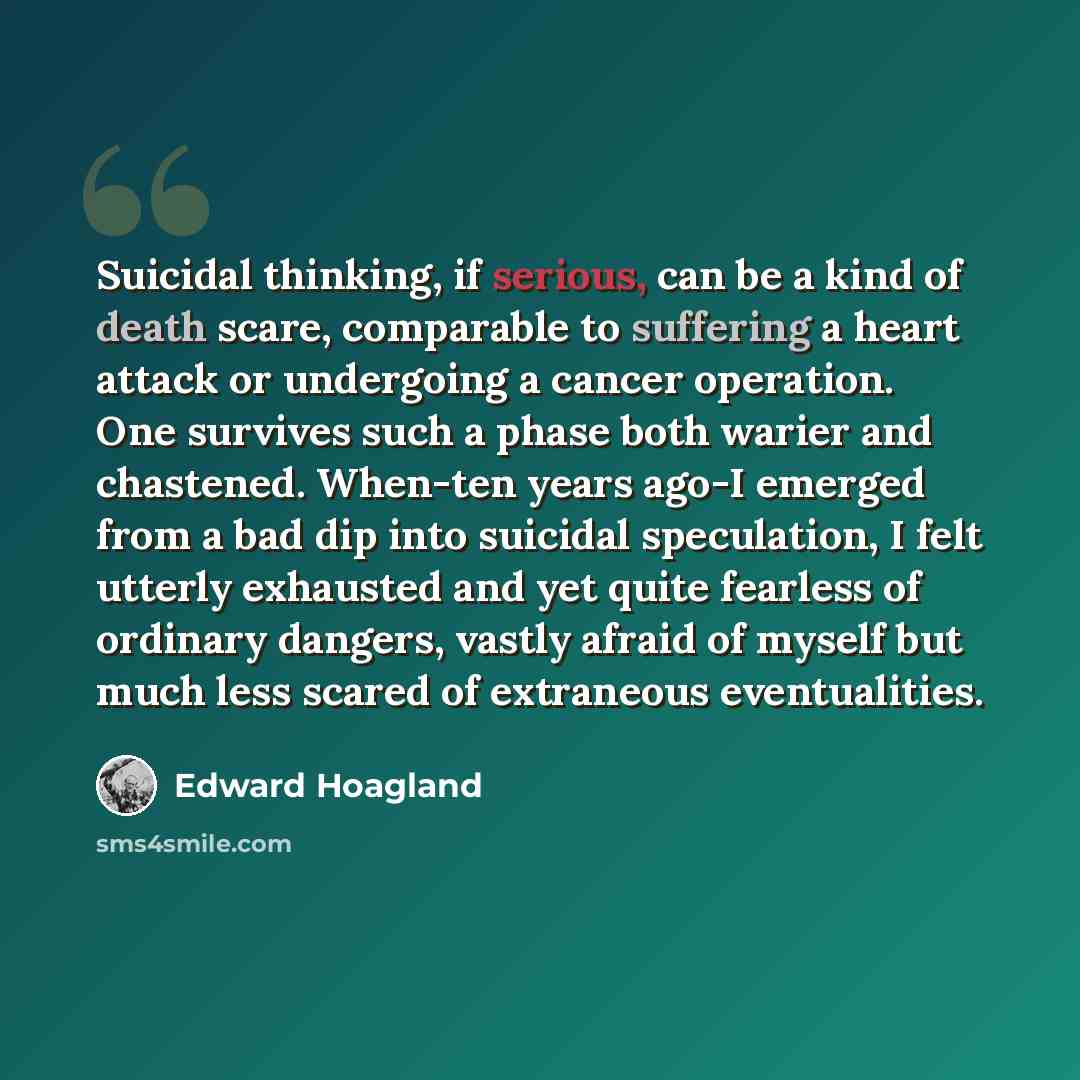 “Suicidal thinking, if serious, can be a kind of death scare, comparable to suffering a heart attack or undergoing a cancer operation. One survives such a phase both warier and chastened. When-ten years ago-I emerged from a bad dip into suicidal speculation, I felt utterly exhausted and yet quite…” quote by Edward Hoagland