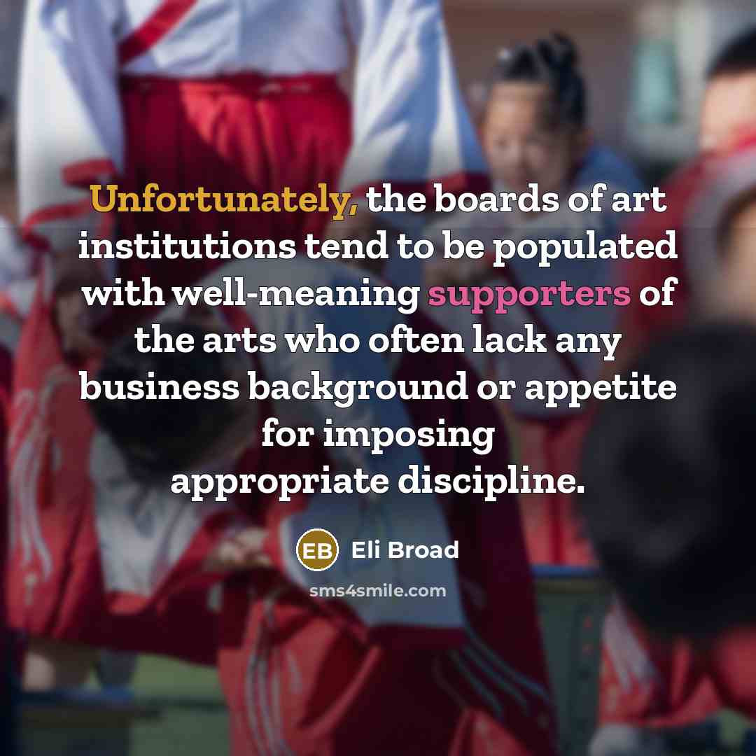 “Unfortunately, the boards of art institutions tend to be populated with well-meaning supporters of the arts who often lack any business background or appetite for imposing appropriate discipline.” quote by Eli Broad