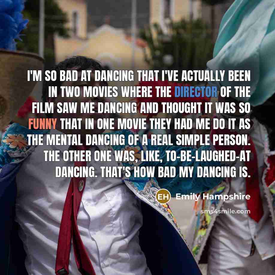 “I'm so bad at dancing that I've actually been in two movies where the director of the film saw me dancing and thought it was so funny that in one movie they had me do it as the mental dancing of a real simple person. The other one was, like, to-be-laughed-at dancing. That's how bad my dancing is.” quote by Emily Hampshire