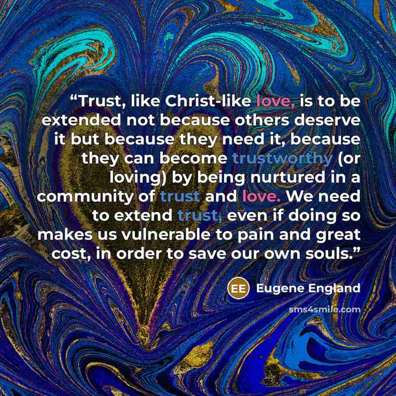 “Trust, like Christ-like love, is to be extended not because others deserve it but because they need it, because they can become trustworthy (or loving) by being nurtured in a community of trust and love. We need to extend trust, even if doing so makes us vulnerable to pain and great cost, in order…” quote by Eugene England