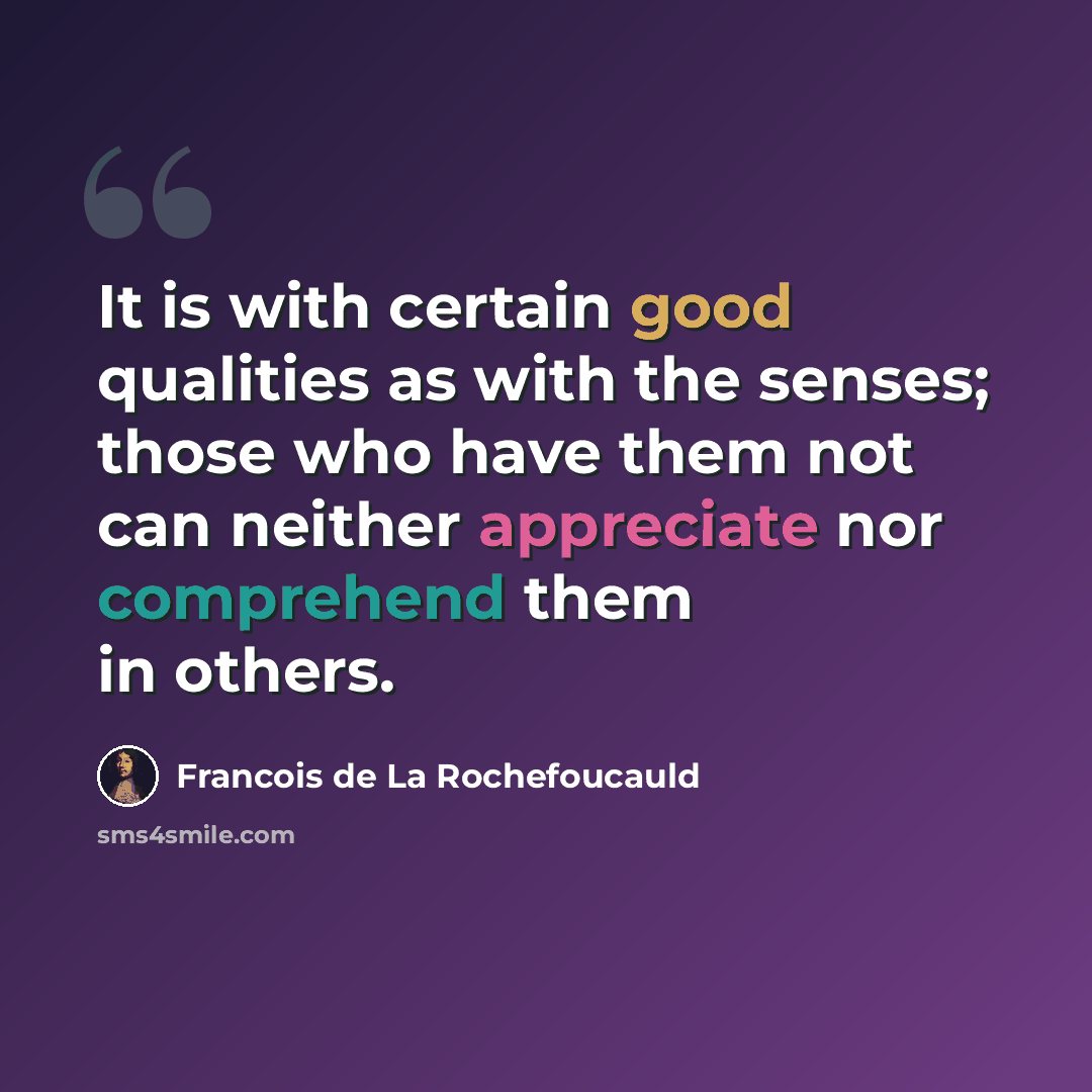 “It is with certain good qualities as with the senses; those who have them not can neither appreciate nor comprehend them in others.” quote by Francois de La Rochefoucauld