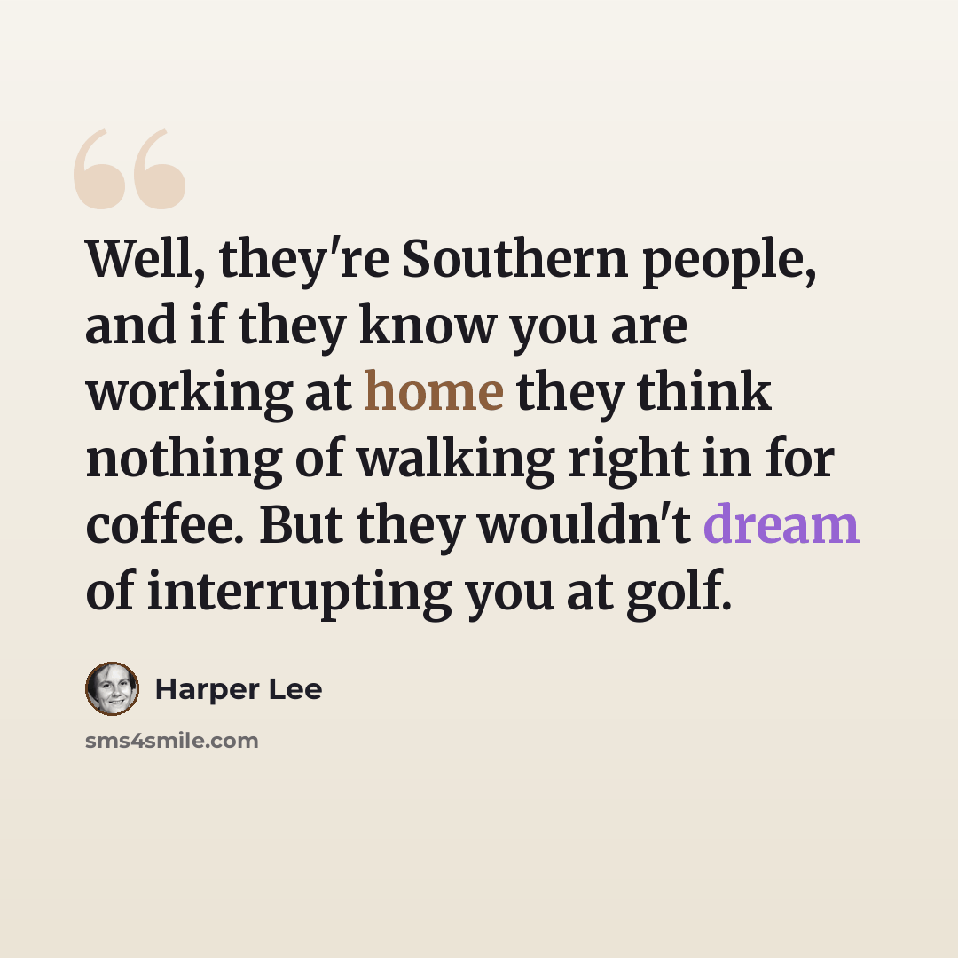 “Well, they're Southern people, and if they know you are working at home they think nothing of walking right in for coffee. But they wouldn't dream of interrupting you at golf.” quote by Harper Lee