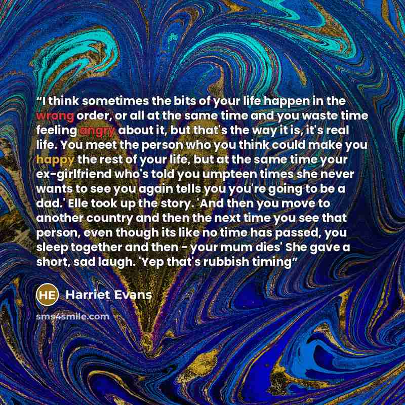 “I think sometimes the bits of your life happen in the wrong order, or all at the same time and you waste time feeling angry about it, but that's the way it is, it's real life. You meet the person who you think could make you happy the rest of your life, but at the same time your ex-girlfriend…” quote by Harriet Evans