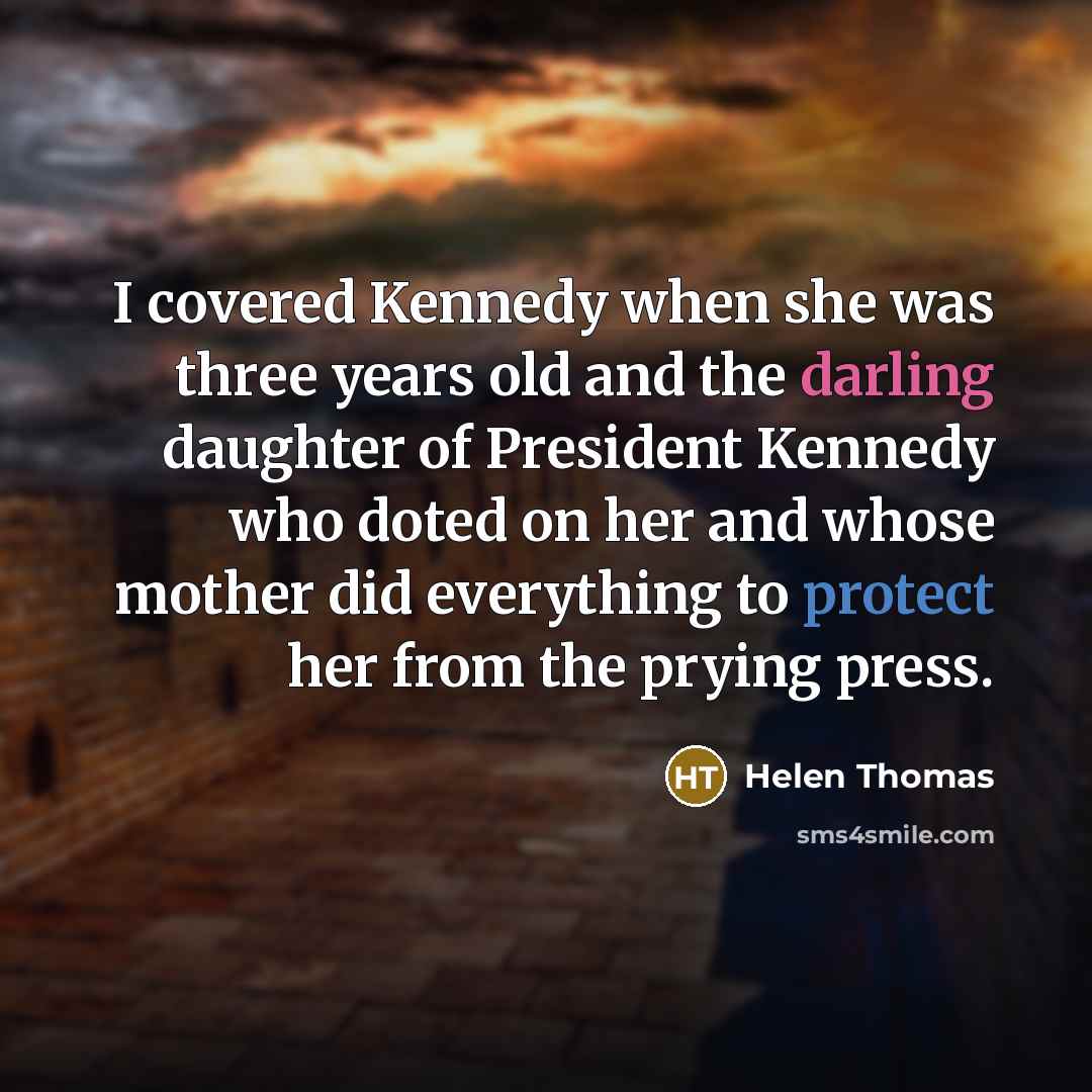 “I covered Kennedy when she was three years old and the darling daughter of President Kennedy who doted on her and whose mother did everything to protect her from the prying press.” quote by Helen Thomas
