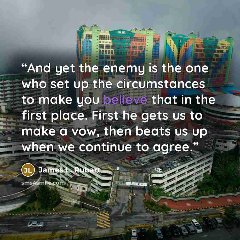 “And yet the enemy is the one who set up the circumstances to make you believe that in the first place. First he gets us to make a vow, then beats us up when we continue to agree.” quote by James L. Rubart
