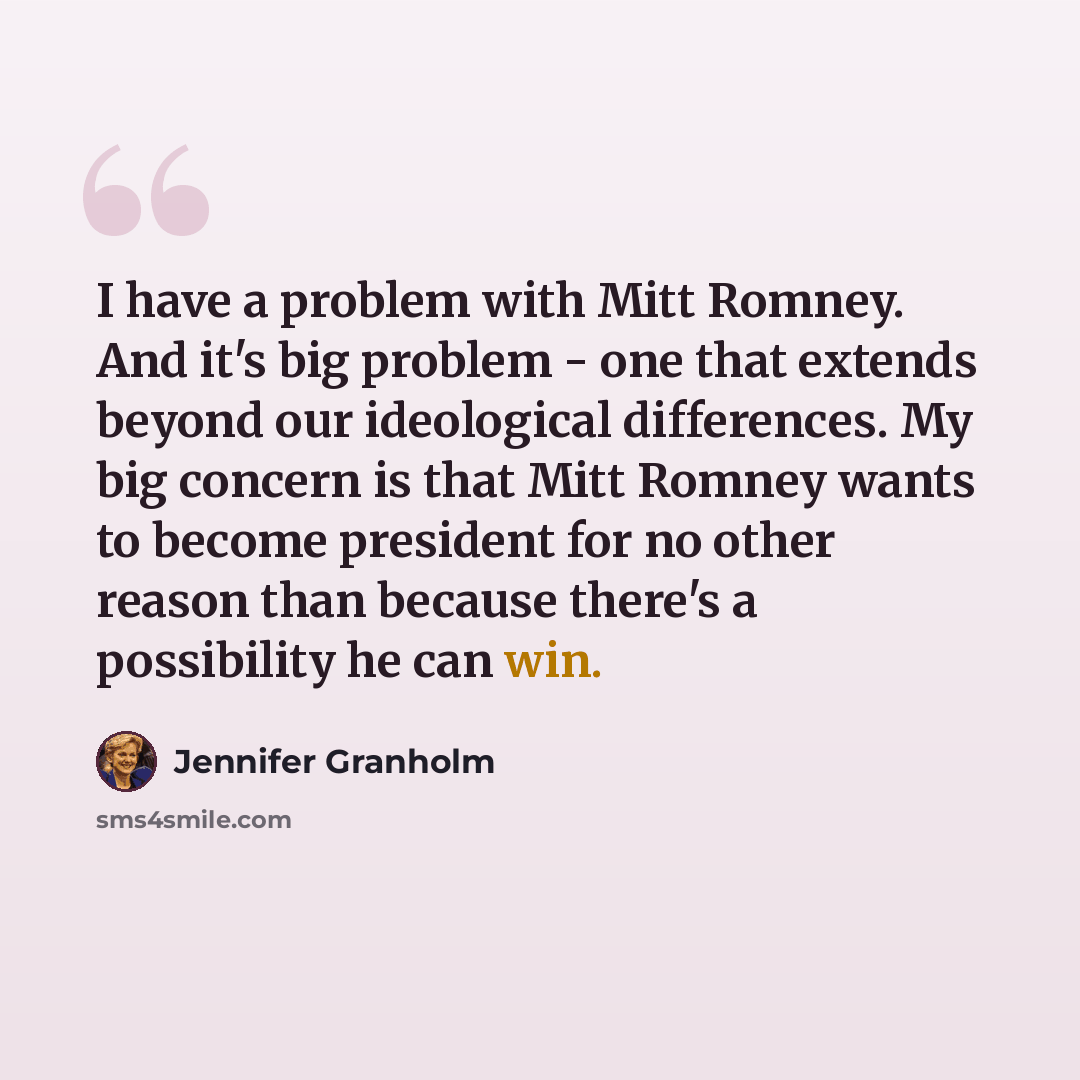 “I have a problem with Mitt Romney. And it's big problem - one that extends beyond our ideological differences. My big concern is that Mitt Romney wants to become president for no other reason than because there's a possibility he can win.” quote by Jennifer Granholm