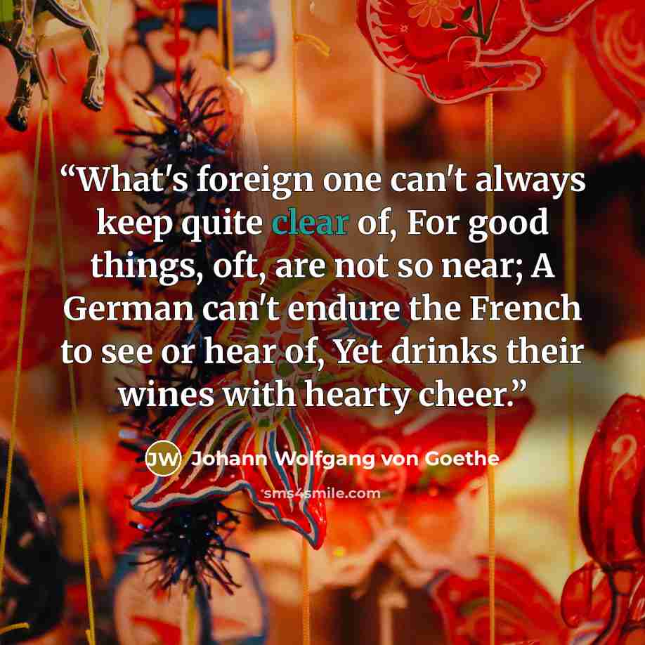 “What's foreign one can't always keep quite clear of, For good things, oft, are not so near; A German can't endure the French to see or hear of, Yet drinks their wines with hearty cheer.” quote by Johann Wolfgang von Goethe