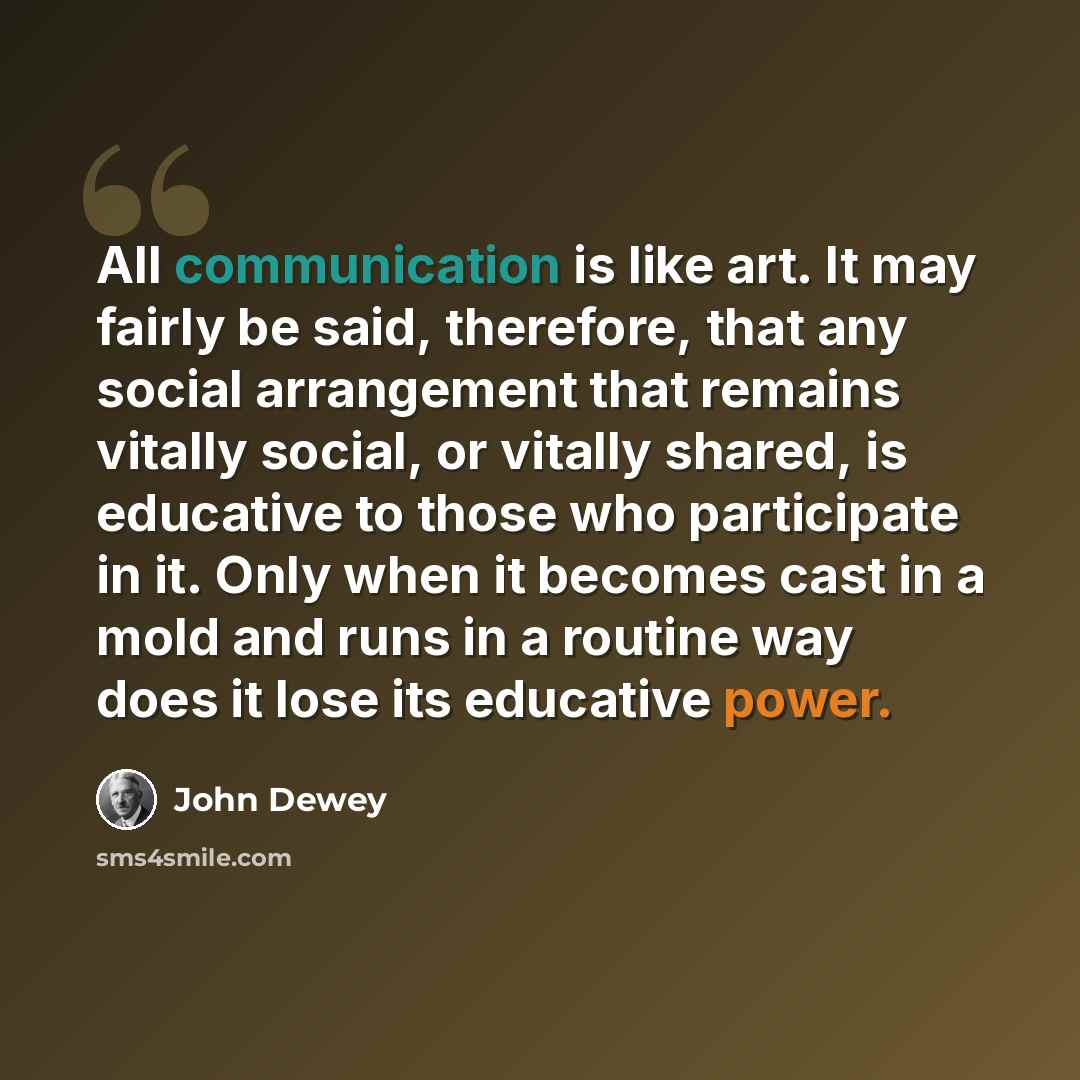 “All communication is like art. It may fairly be said, therefore, that any social arrangement that remains vitally social, or vitally shared, is educative to those who participate in it. Only when it becomes cast in a mold and runs in a routine way does it lose its educative power.” quote by John Dewey