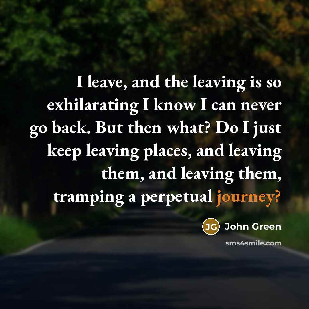 “I leave, and the leaving is so exhilarating I know I can never go back. But then what? Do I just keep leaving places, and leaving them, and leaving them, tramping a perpetual journey?” quote by John Green