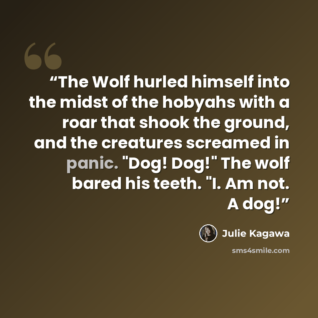 “The Wolf hurled himself into the midst of the hobyahs with a roar that shook the ground, and the creatures screamed in panic. "Dog! Dog!" The wolf bared his teeth. "I. Am not. A dog!” quote by Julie Kagawa