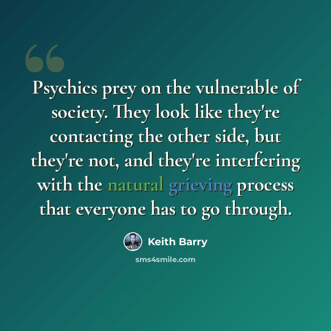 “Psychics prey on the vulnerable of society. They look like they're contacting the other side, but they're not, and they're interfering with the natural grieving process that everyone has to go through.” quote by Keith Barry