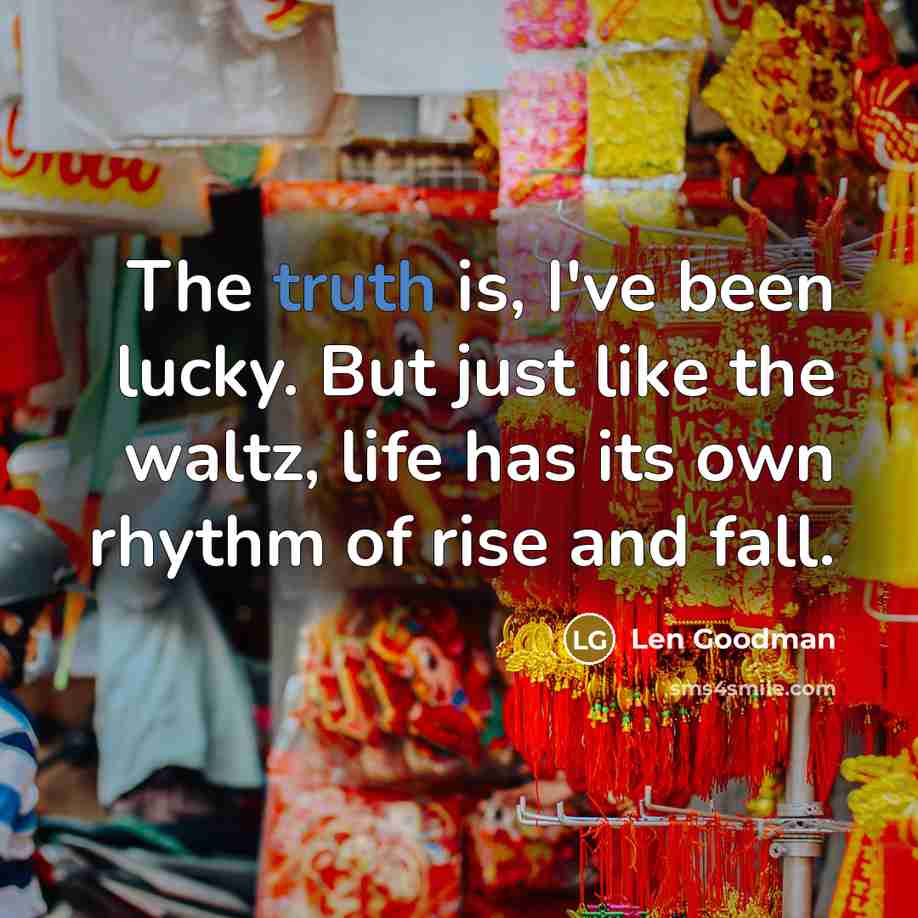 “The truth is, I've been lucky. But just like the waltz, life has its own rhythm of rise and fall.” quote by Len Goodman