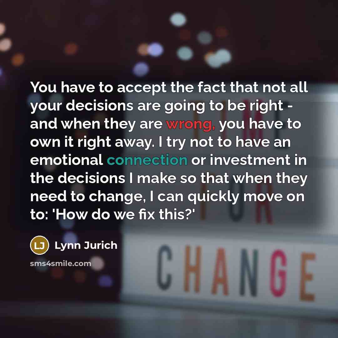 “You have to accept the fact that not all your decisions are going to be right - and when they are wrong, you have to own it right away. I try not to have an emotional connection or investment in the decisions I make so that when they need to change, I can quickly move on to: 'How do we fix this?'” quote by Lynn Jurich