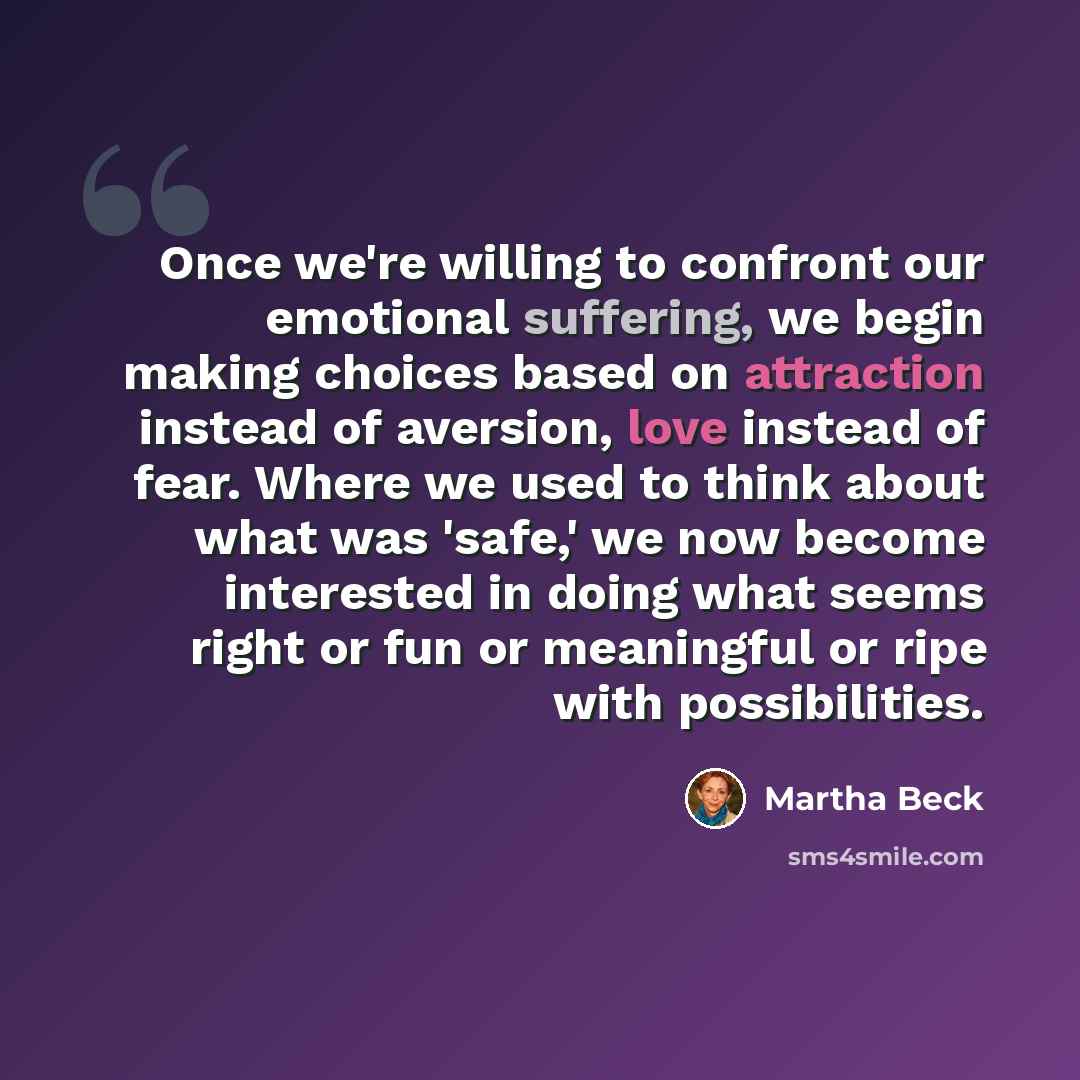 “Once we're willing to confront our emotional suffering, we begin making choices based on attraction instead of aversion, love instead of fear. Where we used to think about what was 'safe,' we now become interested in doing what seems right or fun or meaningful or ripe with possibilities.” quote by Martha Beck